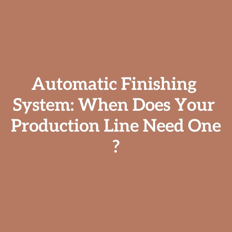 Automatic Finishing System: When Does Your Production Line Need One?